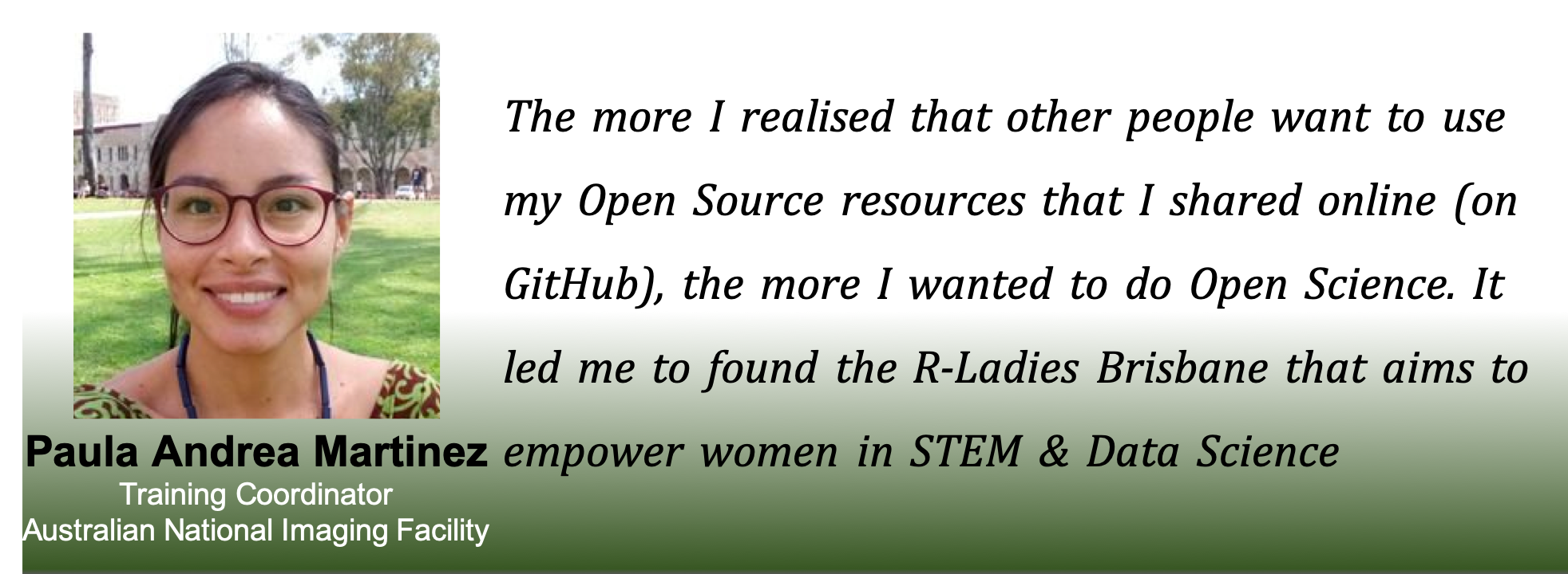Picture of Paula with the caption: The more I realised that other people wanted to use me Open Source resources online (on GitHub), the more i wanted to do open science. IT led me to ofund the R-Ladies Brisbane, that aims to empower women in STEM and data science.