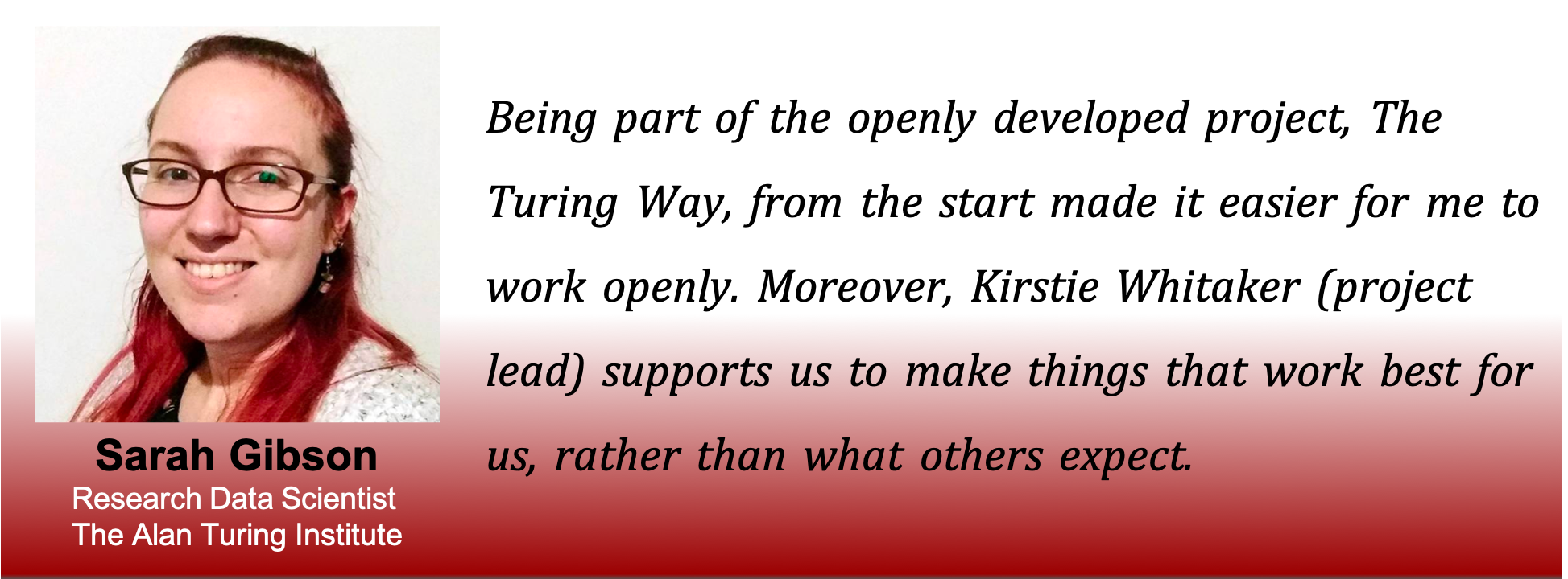Picture of Sarah with the caption: being part of the openly developed project, The Turing Way, from the start made it easier for me to work openly. Moreover, Kirstie Whitaker (project lead) supports us to make things that work best for us, rather than what others expect.