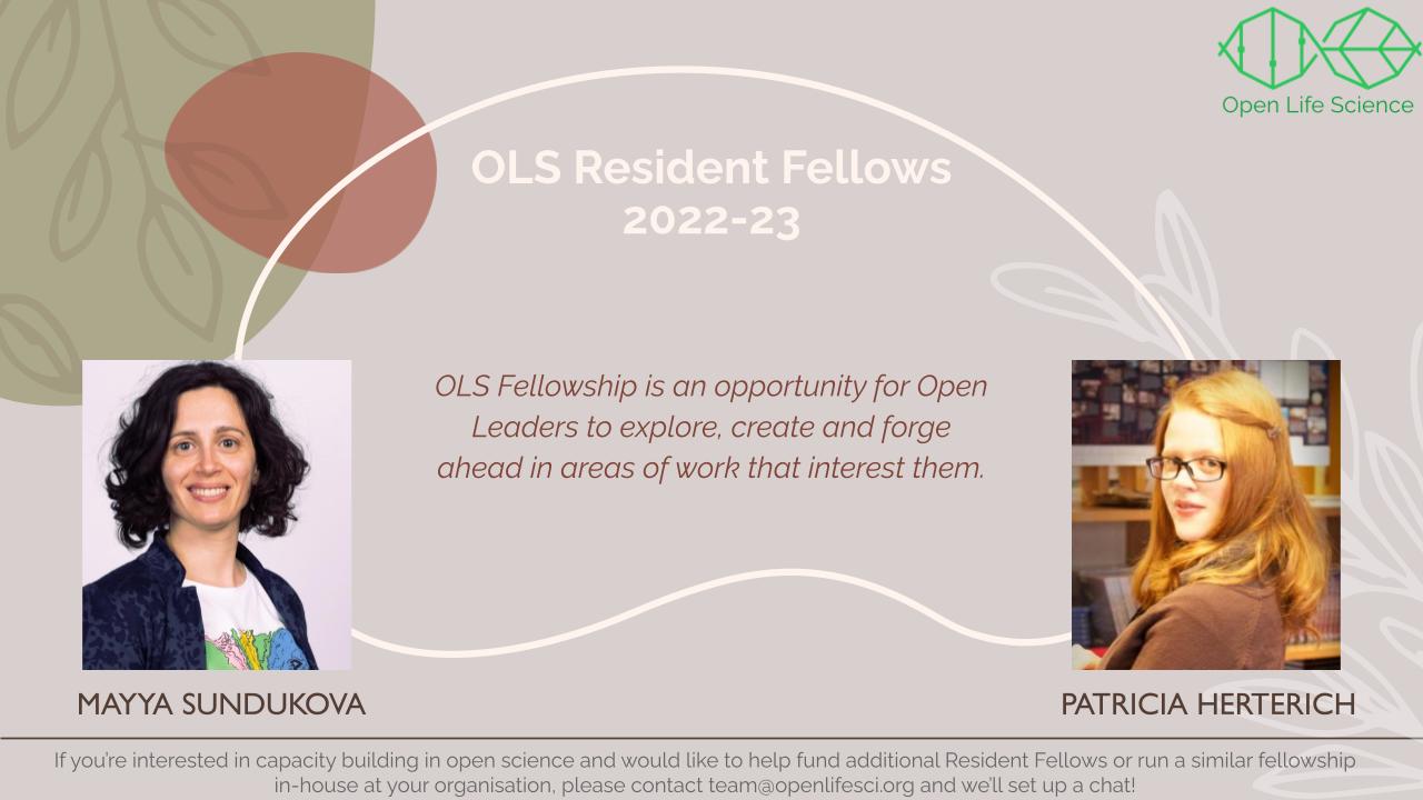 A pink background with faint sketch of leaves. Header: OLS Resident Fellows, 2022-23. OLS Fellowship is an opportunity for Open Leaders to explore, create and forge ahead in areas of work that interest them. On the left is the picture of Mayya Sundukova: A European women, with black shoulder length hair, smiling for the camera. She is wearing a white T shirt with colourful pattern, and a blue blazer. On the right is the picture of Patricia Herterich: A European women, with golden hair below shoulder, a part of hair is styled and clipped to her left. She is indoor, looking over her shoulder and smiling for the camera. She is wearing a brown top. On the top left is the OLS logo depicted as a hybrid of DNA helix and a leaf as a metaphor for life. The title is Open Life Science. Footer: If you are interested in capacity building in open science and would like to help fund additional Resident Fellows or run a similar fellowship in-house at your organisation, contact team@openlifesci.org